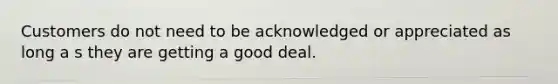 Customers do not need to be acknowledged or appreciated as long a s they are getting a good deal.