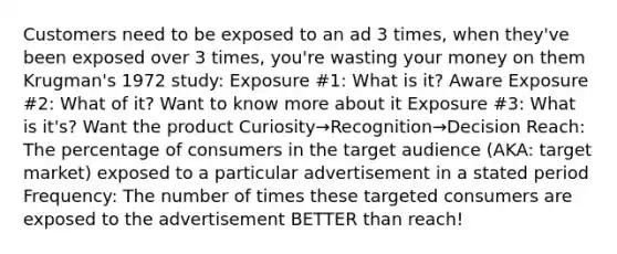 Customers need to be exposed to an ad 3 times, when they've been exposed over 3 times, you're wasting your money on them Krugman's 1972 study: Exposure #1: What is it? Aware Exposure #2: What of it? Want to know more about it Exposure #3: What is it's? Want the product Curiosity→Recognition→Decision Reach: The percentage of consumers in the target audience (AKA: target market) exposed to a particular advertisement in a stated period Frequency: The number of times these targeted consumers are exposed to the advertisement BETTER than reach!