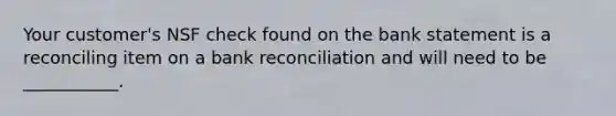 Your customer's NSF check found on the bank statement is a reconciling item on a bank reconciliation and will need to be ___________.