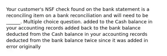 Your customer's NSF check found on the bank statement is a reconciling item on a bank reconciliation and will need to be ______. Multiple choice question. added to the Cash balance in your accounting records added back to the bank balance deducted from the Cash balance in your accounting records deducted from the bank balance twice since it was added in error originally