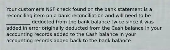 Your customer's NSF check found on the bank statement is a reconciling item on a bank reconciliation and will need to be __________ deducted from the bank balance twice since it was added in error originally deducted from the Cash balance in your accounting records added to the Cash balance in your accounting records added back to the bank balance