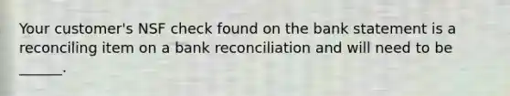 Your customer's NSF check found on the bank statement is a reconciling item on a bank reconciliation and will need to be ______.