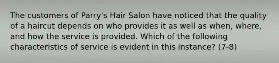 The customers of Parry's Hair Salon have noticed that the quality of a haircut depends on who provides it as well as when, where, and how the service is provided. Which of the following characteristics of service is evident in this instance? (7-8)