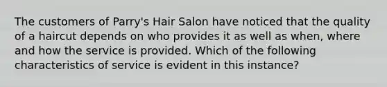 The customers of Parry's Hair Salon have noticed that the quality of a haircut depends on who provides it as well as when, where and how the service is provided. Which of the following characteristics of service is evident in this instance?