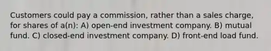 Customers could pay a commission, rather than a sales charge, for shares of a(n): A) open-end investment company. B) mutual fund. C) closed-end investment company. D) front-end load fund.