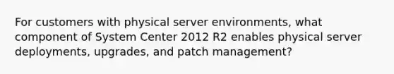 For customers with physical server environments, what component of System Center 2012 R2 enables physical server deployments, upgrades, and patch management?