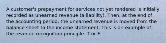 A customer's prepayment for services not yet rendered is initially recorded as unearned revenue (a liability). Then, at the end of the accounting period, the unearned revenue is moved from the balance sheet to the <a href='https://www.questionai.com/knowledge/kCPMsnOwdm-income-statement' class='anchor-knowledge'>income statement</a>. This is an example of the revenue recognition principle. T or F