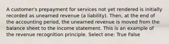 A customer's prepayment for services not yet rendered is initially recorded as unearned revenue (a liability). Then, at the end of the accounting period, the unearned revenue is moved from the balance sheet to the <a href='https://www.questionai.com/knowledge/kCPMsnOwdm-income-statement' class='anchor-knowledge'>income statement</a>. This is an example of the revenue recognition principle. Select one: True False