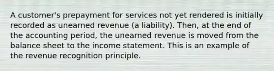 A customer's prepayment for services not yet rendered is initially recorded as unearned revenue (a liability). Then, at the end of the accounting period, the unearned revenue is moved from the balance sheet to the income statement. This is an example of the revenue recognition principle.