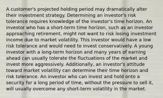 A customer's projected holding period may dramatically alter their investment strategy. Determining an investor's risk tolerance requires knowledge of the investor's time horizon. An investor who has a short-term time horizon, such as an investor approaching retirement, might not want to risk losing investment income due to market volatility. This investor would have a low risk tolerance and would need to invest conservatively. A young investor with a long-term horizon and many years of earning ahead can usually tolerate the fluctuations of the market and invest more aggressively. Additionally, an investor's attitude toward market volatility can determine their time horizon and risk tolerance. An investor who can invest and hold onto a security for a long period of time, without the pressure to sell it, will usually overcome any short-term volatility in the market.