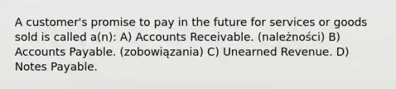 A customer's promise to pay in the future for services or goods sold is called a(n): A) Accounts Receivable. (należności) B) <a href='https://www.questionai.com/knowledge/kWc3IVgYEK-accounts-payable' class='anchor-knowledge'>accounts payable</a>. (zobowiązania) C) Unearned Revenue. D) <a href='https://www.questionai.com/knowledge/kFEYigYd5S-notes-payable' class='anchor-knowledge'>notes payable</a>.