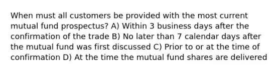 When must all customers be provided with the most current mutual fund prospectus? A) Within 3 business days after the confirmation of the trade B) No later than 7 calendar days after the mutual fund was first discussed C) Prior to or at the time of confirmation D) At the time the mutual fund shares are delivered