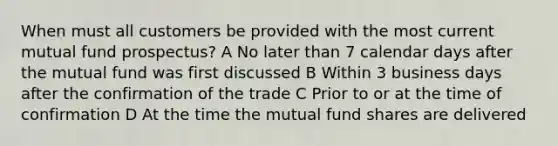 When must all customers be provided with the most current mutual fund prospectus? A No later than 7 calendar days after the mutual fund was first discussed B Within 3 business days after the confirmation of the trade C Prior to or at the time of confirmation D At the time the mutual fund shares are delivered