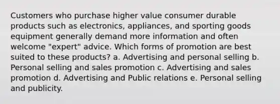 Customers who purchase higher value consumer durable products such as electronics, appliances, and sporting goods equipment generally demand more information and often welcome "expert" advice. Which forms of promotion are best suited to these products? a. Advertising and personal selling b. Personal selling and sales promotion c. Advertising and sales promotion d. Advertising and Public relations e. Personal selling and publicity.