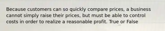 Because customers can so quickly compare prices, a business cannot simply raise their prices, but must be able to control costs in order to realize a reasonable profit. True or False