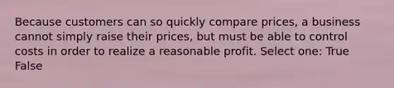 Because customers can so quickly compare prices, a business cannot simply raise their prices, but must be able to control costs in order to realize a reasonable profit. Select one: True False