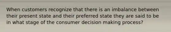 When customers recognize that there is an imbalance between their present state and their preferred state they are said to be in what stage of the consumer decision making process?