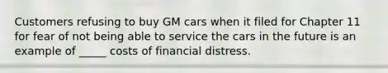 Customers refusing to buy GM cars when it filed for Chapter 11 for fear of not being able to service the cars in the future is an example of _____ costs of financial distress.