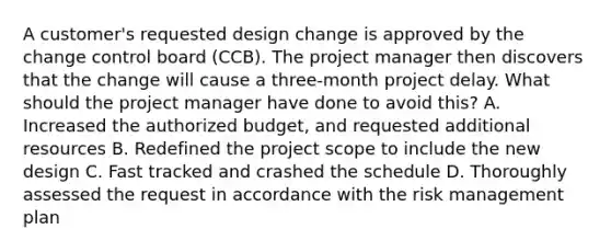 A customer's requested design change is approved by the change control board (CCB). The project manager then discovers that the change will cause a three-month project delay. What should the project manager have done to avoid this? A. Increased the authorized budget, and requested additional resources B. Redefined the project scope to include the new design C. Fast tracked and crashed the schedule D. Thoroughly assessed the request in accordance with the risk management plan