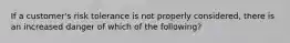 If a customer's risk tolerance is not properly considered, there is an increased danger of which of the following?