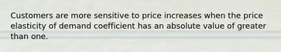 Customers are more sensitive to price increases when the price elasticity of demand coefficient has an absolute value of greater than one.