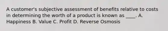 A customer's subjective assessment of benefits relative to costs in determining the worth of a product is known as ____. A. Happiness B. Value C. Profit D. Reverse Osmosis