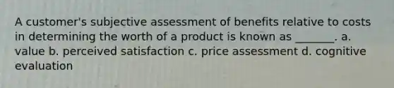 A customer's subjective assessment of benefits relative to costs in determining the worth of a product is known as _______. a. value b. perceived satisfaction c. price assessment d. cognitive evaluation