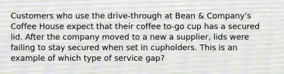 Customers who use the drive-through at Bean & Company's Coffee House expect that their coffee to-go cup has a secured lid. After the company moved to a new a supplier, lids were failing to stay secured when set in cupholders. This is an example of which type of service gap?