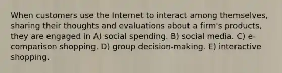 When customers use the Internet to interact among themselves, sharing their thoughts and evaluations about a firm's products, they are engaged in A) social spending. B) social media. C) e-comparison shopping. D) group decision-making. E) interactive shopping.