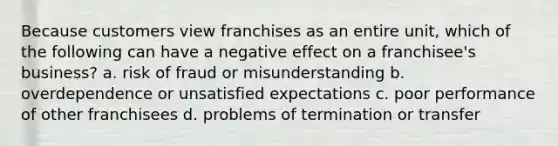 Because customers view franchises as an entire unit, which of the following can have a negative effect on a franchisee's business? a. risk of fraud or misunderstanding b. overdependence or unsatisfied expectations c. poor performance of other franchisees d. problems of termination or transfer