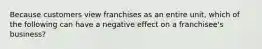 Because customers view franchises as an entire unit, which of the following can have a negative effect on a franchisee's business?