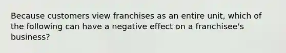 Because customers view franchises as an entire unit, which of the following can have a negative effect on a franchisee's business?