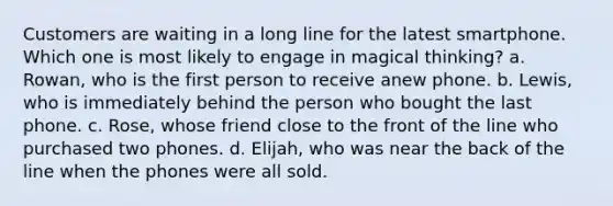 Customers are waiting in a long line for the latest smartphone. Which one is most likely to engage in magical thinking? a. Rowan, who is the first person to receive anew phone. b. Lewis, who is immediately behind the person who bought the last phone. c. Rose, whose friend close to the front of the line who purchased two phones. d. Elijah, who was near the back of the line when the phones were all sold.