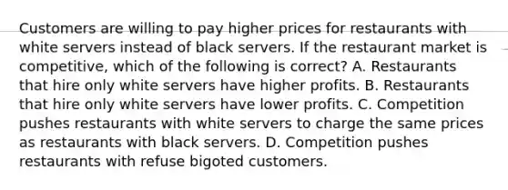 Customers are willing to pay higher prices for restaurants with white servers instead of black servers. If the restaurant market is competitive, which of the following is correct? A. Restaurants that hire only white servers have higher profits. B. Restaurants that hire only white servers have lower profits. C. Competition pushes restaurants with white servers to charge the same prices as restaurants with black servers. D. Competition pushes restaurants with refuse bigoted customers.