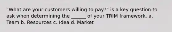 "What are your customers willing to pay?" is a key question to ask when determining the ______ of your TRIM framework. a. Team b. Resources c. Idea d. Market