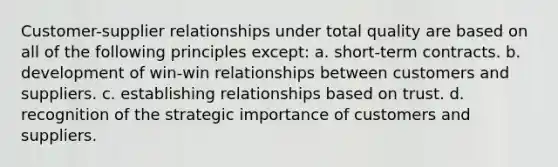 Customer-supplier relationships under total quality are based on all of the following principles except: a. short-term contracts. b. development of win-win relationships between customers and suppliers. c. establishing relationships based on trust. d. recognition of the strategic importance of customers and suppliers.