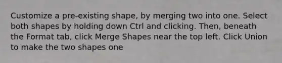 Customize a pre-existing shape, by merging two into one. Select both shapes by holding down Ctrl and clicking. Then, beneath the Format tab, click Merge Shapes near the top left. Click Union to make the two shapes one