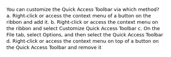 You can customize the Quick Access Toolbar via which method? a. Right-click or access the context menu of a button on the ribbon and add it. b. Right-click or access the context menu on the ribbon and select Customize Quick Access Toolbar c. On the File tab, select Options, and then select the Quick Access Toolbar d. Right-click or access the context menu on top of a button on the Quick Access Toolbar and remove it