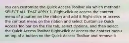 You can customize the Quick Access Toolbar via which method? SELECT ALL THAT APPLY 1. Right-click or access the context menu of a button on the ribbon and add it Right-click or access the context menu on the ribbon and select Customize Quick Access Toolbar On the File tab, select Options, and then select the Quick Access Toolbar Right-click or access the context menu on top of a button on the Quick Access Toolbar and remove it