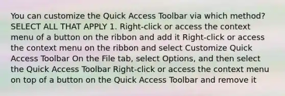 You can customize the Quick Access Toolbar via which method? SELECT ALL THAT APPLY 1. Right-click or access the context menu of a button on the ribbon and add it Right-click or access the context menu on the ribbon and select Customize Quick Access Toolbar On the File tab, select Options, and then select the Quick Access Toolbar Right-click or access the context menu on top of a button on the Quick Access Toolbar and remove it