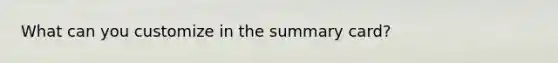 What can you customize in the summary card?