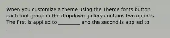 When you customize a theme using the Theme fonts button, each font group in the dropdown gallery contains two options. The first is applied to _________ and the second is applied to __________.