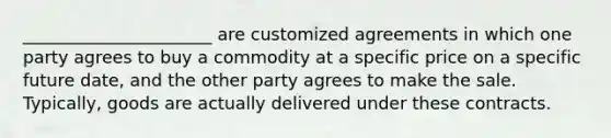 ______________________ are customized agreements in which one party agrees to buy a commodity at a specific price on a specific future date, and the other party agrees to make the sale. Typically, goods are actually delivered under these contracts.