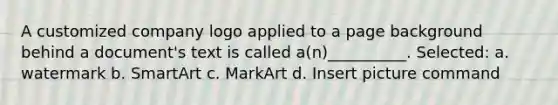 A customized company logo applied to a page background behind a document's text is called a(n)__________. Selected: a. watermark b. SmartArt c. MarkArt d. Insert picture command