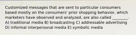 Customized messages that are sent to particular consumers based mostly on the consumers' prior shopping behavior, which marketers have observed and analyzed, are also called ________. A) traditional media B) broadcasting C) addressable advertising D) informal interpersonal media E) symbolic media