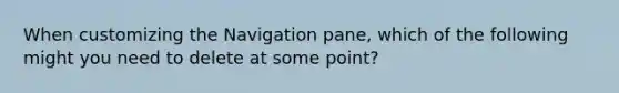 When customizing the Navigation pane, which of the following might you need to delete at some point?