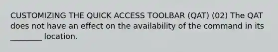 CUSTOMIZING THE QUICK ACCESS TOOLBAR (QAT) (02) The QAT does not have an effect on the availability of the command in its ________ location.