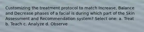 Customizing the treatment protocol to match Increase, Balance and Decrease phases of a facial is during which part of the Skin Assessment and Recommendation system? Select one: a. Treat b. Teach c. Analyze d. Observe