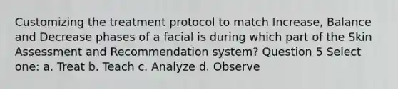 Customizing the treatment protocol to match Increase, Balance and Decrease phases of a facial is during which part of the Skin Assessment and Recommendation system? Question 5 Select one: a. Treat b. Teach c. Analyze d. Observe