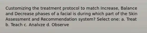 Customizing the treatment protocol to match Increase, Balance and Decrease phases of a facial is during which part of the Skin Assessment and Recommendation system? Select one: a. Treat b. Teach c. Analvze d. Observe